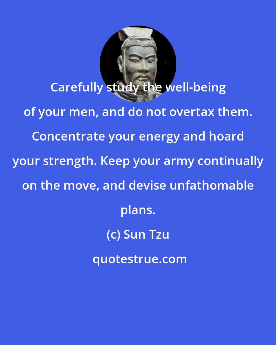 Sun Tzu: Carefully study the well-being of your men, and do not overtax them. Concentrate your energy and hoard your strength. Keep your army continually on the move, and devise unfathomable plans.