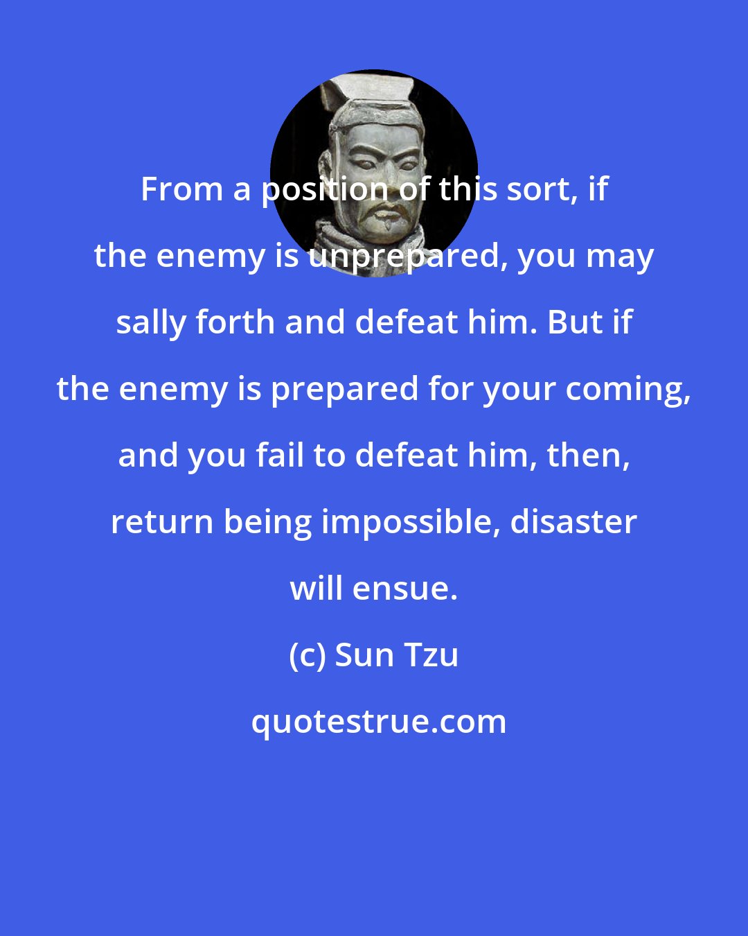 Sun Tzu: From a position of this sort, if the enemy is unprepared, you may sally forth and defeat him. But if the enemy is prepared for your coming, and you fail to defeat him, then, return being impossible, disaster will ensue.