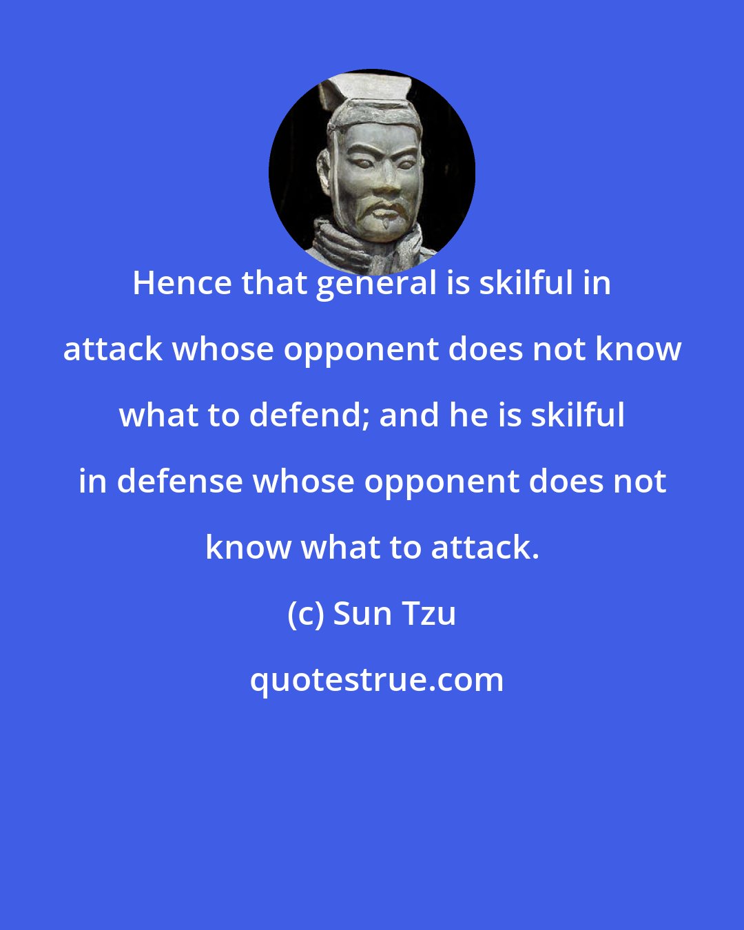 Sun Tzu: Hence that general is skilful in attack whose opponent does not know what to defend; and he is skilful in defense whose opponent does not know what to attack.