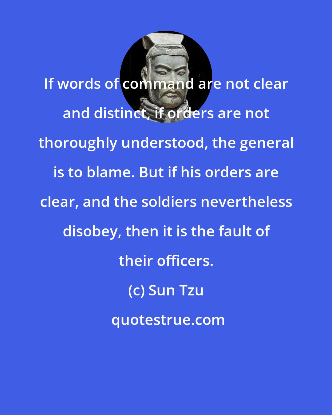 Sun Tzu: If words of command are not clear and distinct, if orders are not thoroughly understood, the general is to blame. But if his orders are clear, and the soldiers nevertheless disobey, then it is the fault of their officers.