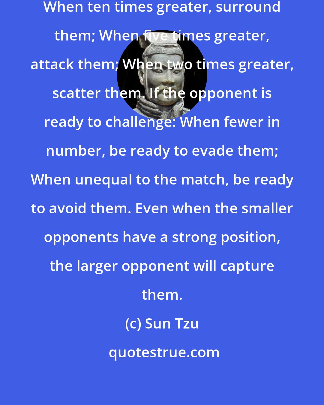 Sun Tzu: In executing an Artful Strategy: When ten times greater, surround them; When five times greater, attack them; When two times greater, scatter them. If the opponent is ready to challenge: When fewer in number, be ready to evade them; When unequal to the match, be ready to avoid them. Even when the smaller opponents have a strong position, the larger opponent will capture them.