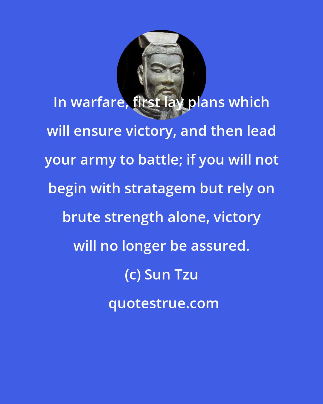 Sun Tzu: In warfare, first lay plans which will ensure victory, and then lead your army to battle; if you will not begin with stratagem but rely on brute strength alone, victory will no longer be assured.