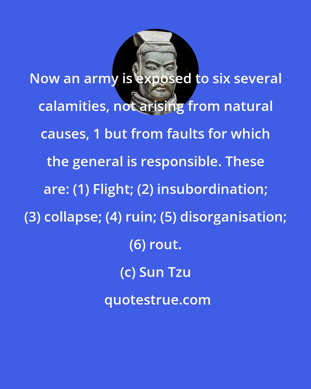 Sun Tzu: Now an army is exposed to six several calamities, not arising from natural causes, 1 but from faults for which the general is responsible. These are: (1) Flight; (2) insubordination; (3) collapse; (4) ruin; (5) disorganisation; (6) rout.