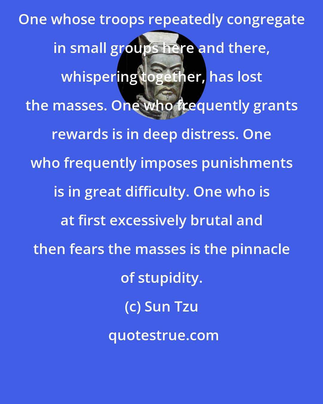 Sun Tzu: One whose troops repeatedly congregate in small groups here and there, whispering together, has lost the masses. One who frequently grants rewards is in deep distress. One who frequently imposes punishments is in great difficulty. One who is at first excessively brutal and then fears the masses is the pinnacle of stupidity.