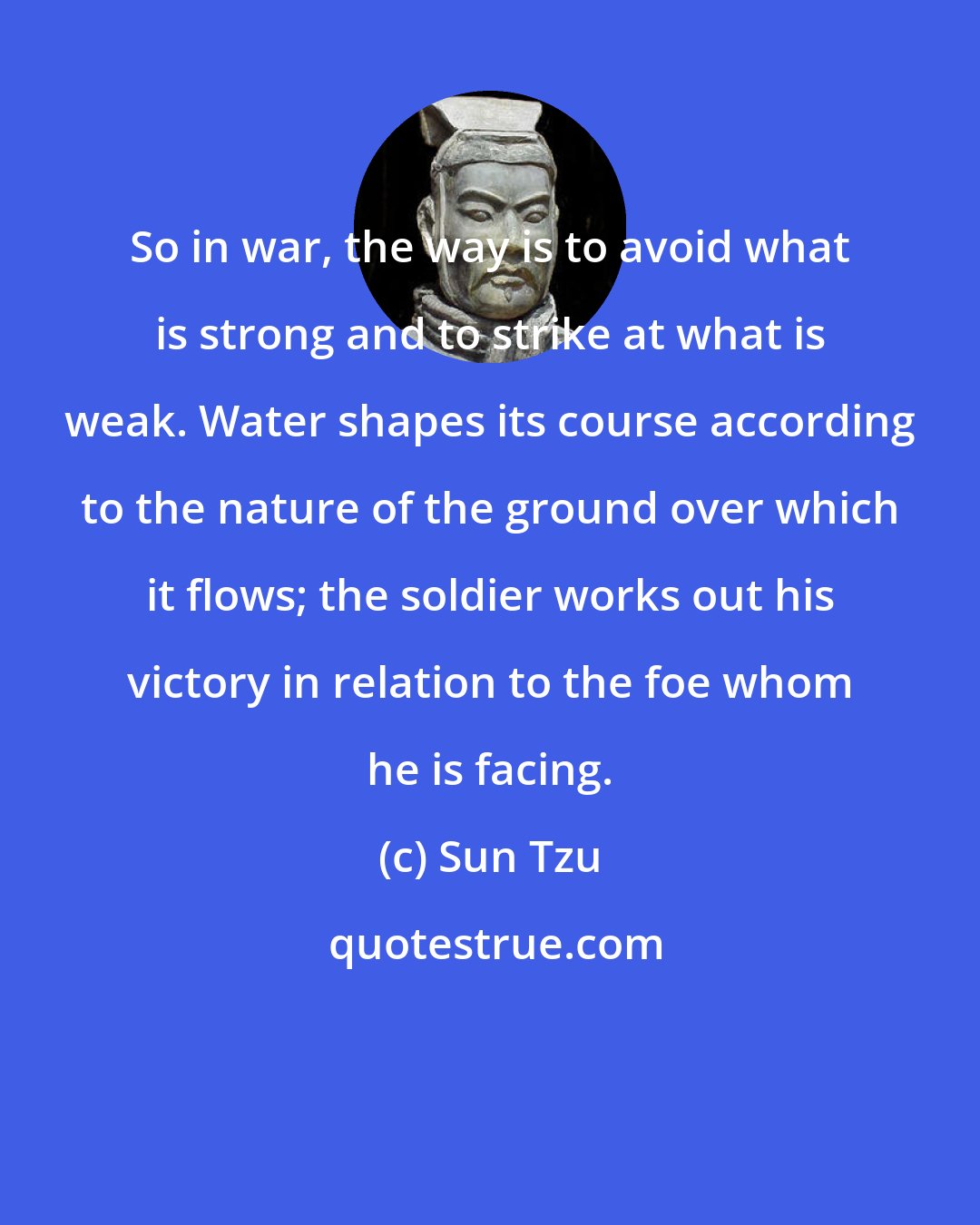 Sun Tzu: So in war, the way is to avoid what is strong and to strike at what is weak. Water shapes its course according to the nature of the ground over which it flows; the soldier works out his victory in relation to the foe whom he is facing.