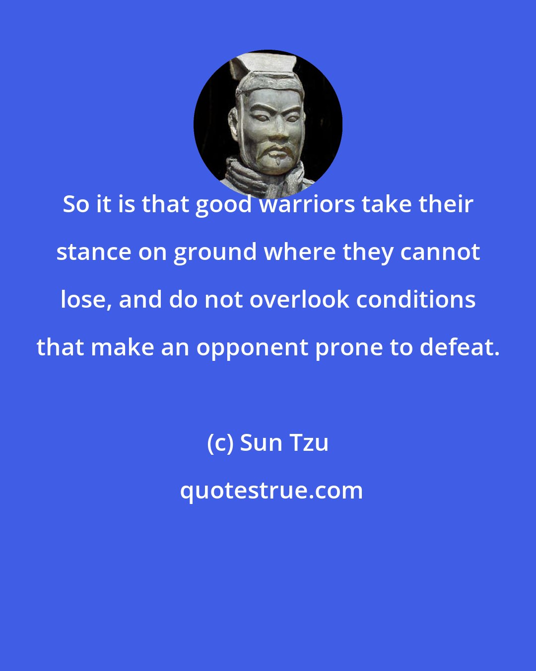 Sun Tzu: So it is that good warriors take their stance on ground where they cannot lose, and do not overlook conditions that make an opponent prone to defeat.