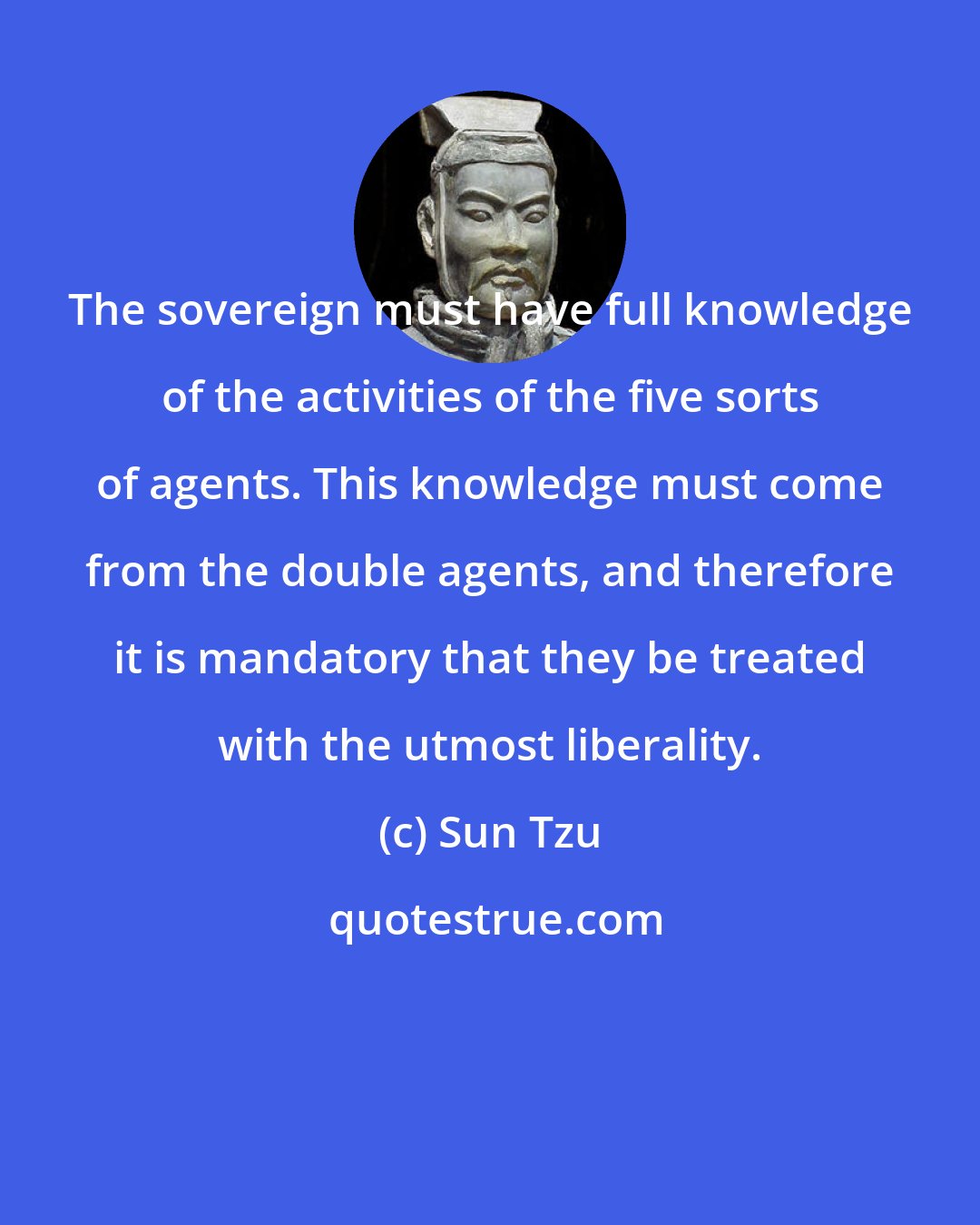 Sun Tzu: The sovereign must have full knowledge of the activities of the five sorts of agents. This knowledge must come from the double agents, and therefore it is mandatory that they be treated with the utmost liberality.