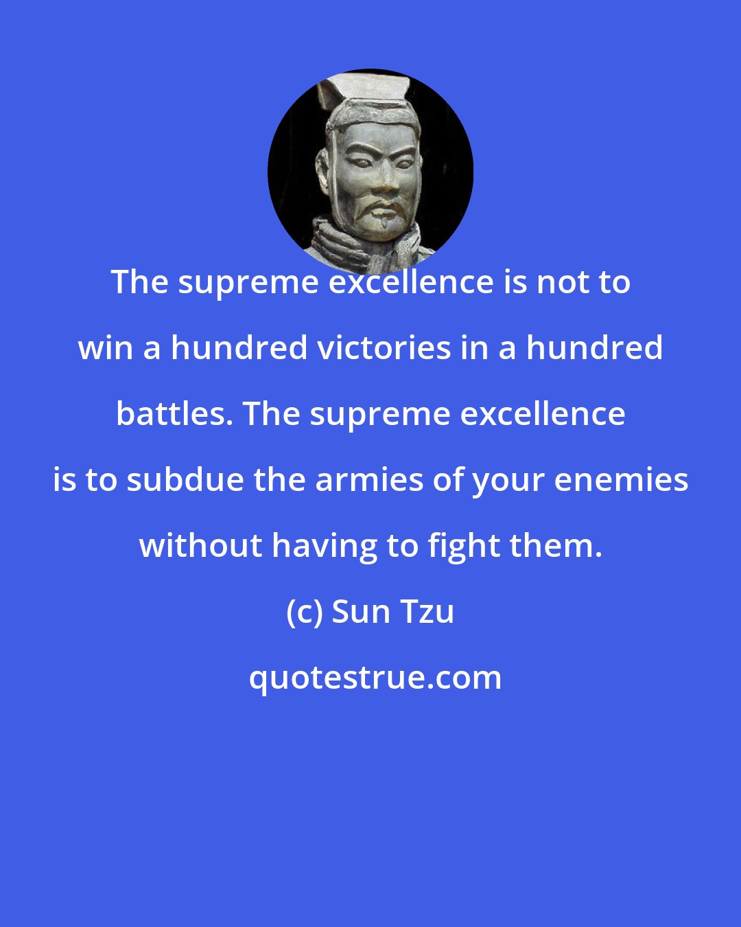 Sun Tzu: The supreme excellence is not to win a hundred victories in a hundred battles. The supreme excellence is to subdue the armies of your enemies without having to fight them.