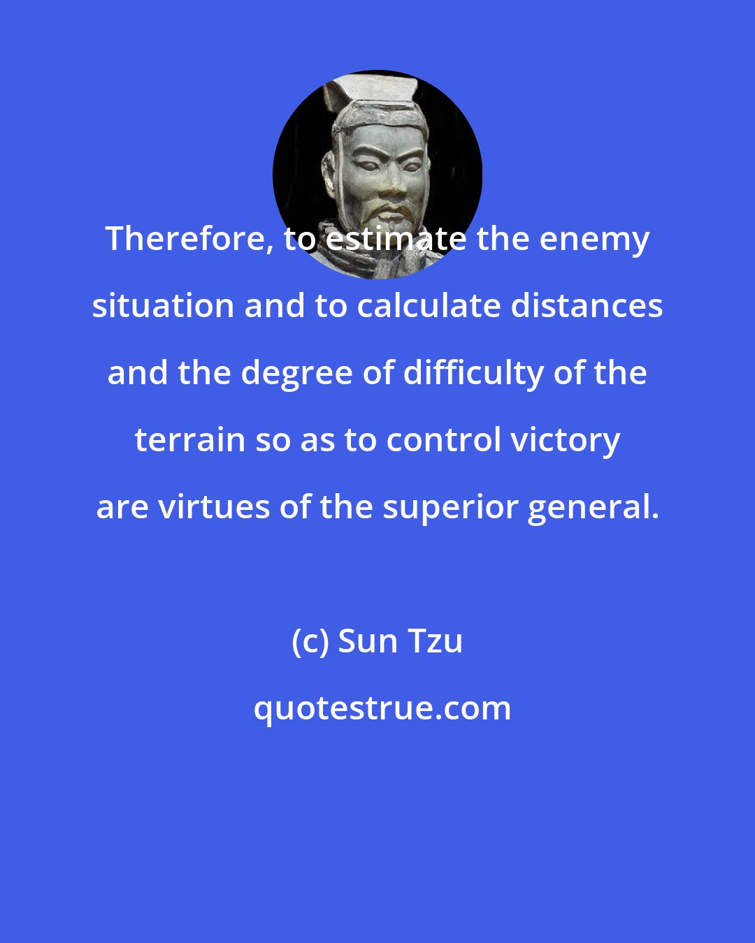 Sun Tzu: Therefore, to estimate the enemy situation and to calculate distances and the degree of difficulty of the terrain so as to control victory are virtues of the superior general.