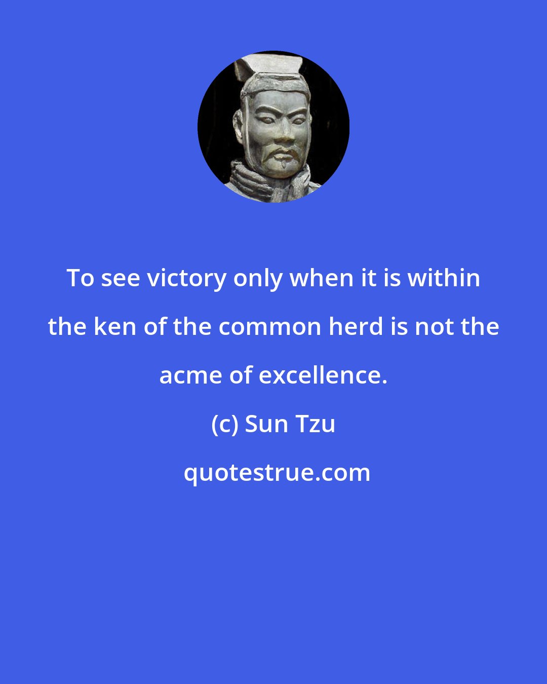 Sun Tzu: To see victory only when it is within the ken of the common herd is not the acme of excellence.