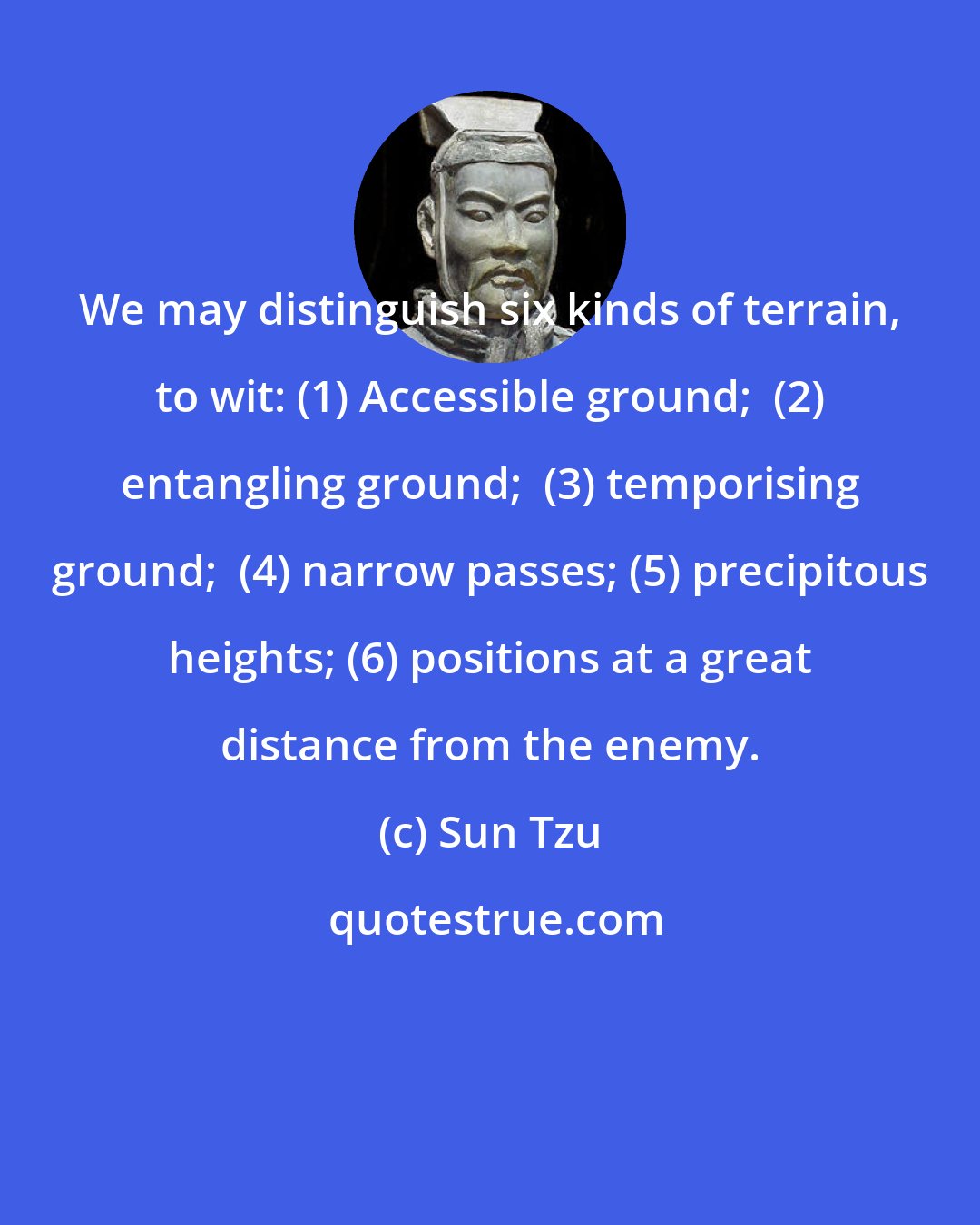 Sun Tzu: We may distinguish six kinds of terrain, to wit: (1) Accessible ground;  (2) entangling ground;  (3) temporising ground;  (4) narrow passes; (5) precipitous heights; (6) positions at a great distance from the enemy.