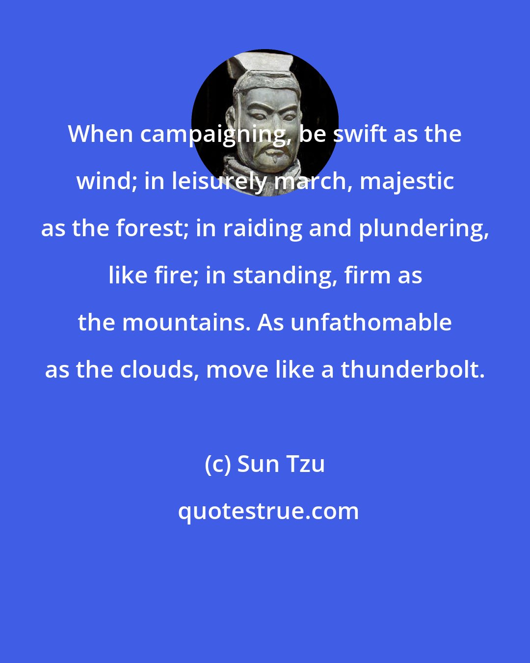 Sun Tzu: When campaigning, be swift as the wind; in leisurely march, majestic as the forest; in raiding and plundering, like fire; in standing, firm as the mountains. As unfathomable as the clouds, move like a thunderbolt.