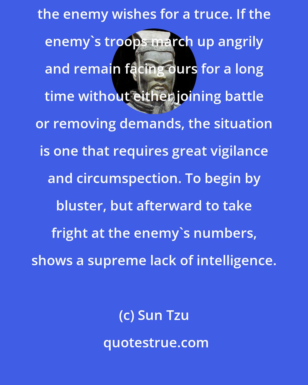 Sun Tzu: When envoys are sent with compliments in their mouths, it is a sign that the enemy wishes for a truce. If the enemy's troops march up angrily and remain facing ours for a long time without either joining battle or removing demands, the situation is one that requires great vigilance and circumspection. To begin by bluster, but afterward to take fright at the enemy's numbers, shows a supreme lack of intelligence.