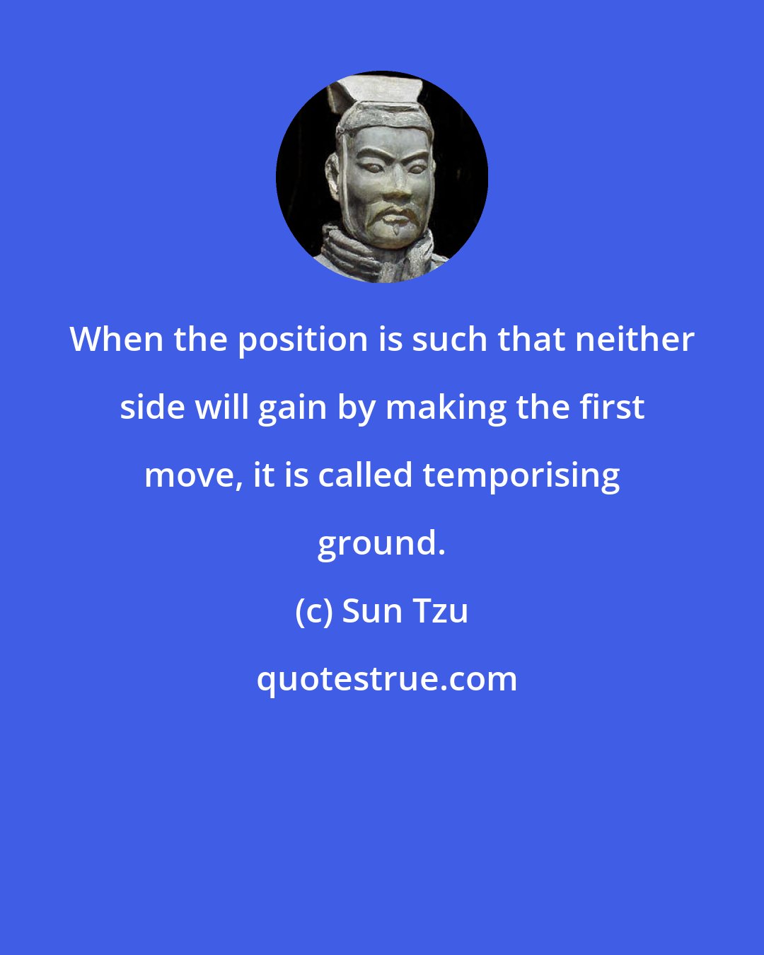 Sun Tzu: When the position is such that neither side will gain by making the first move, it is called temporising ground.