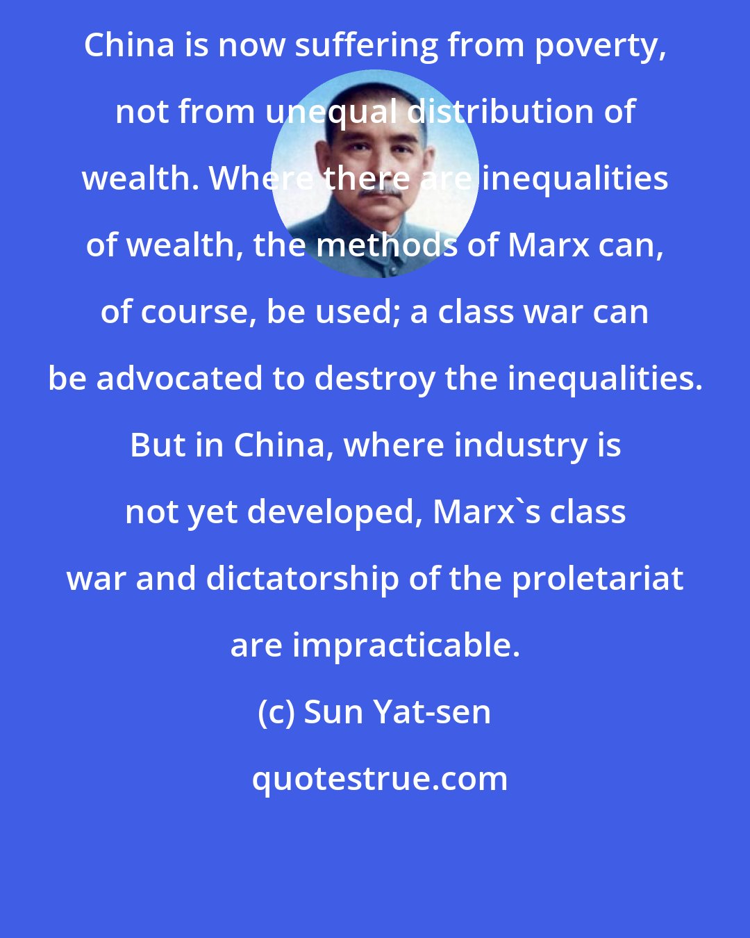Sun Yat-sen: China is now suffering from poverty, not from unequal distribution of wealth. Where there are inequalities of wealth, the methods of Marx can, of course, be used; a class war can be advocated to destroy the inequalities. But in China, where industry is not yet developed, Marx's class war and dictatorship of the proletariat are impracticable.