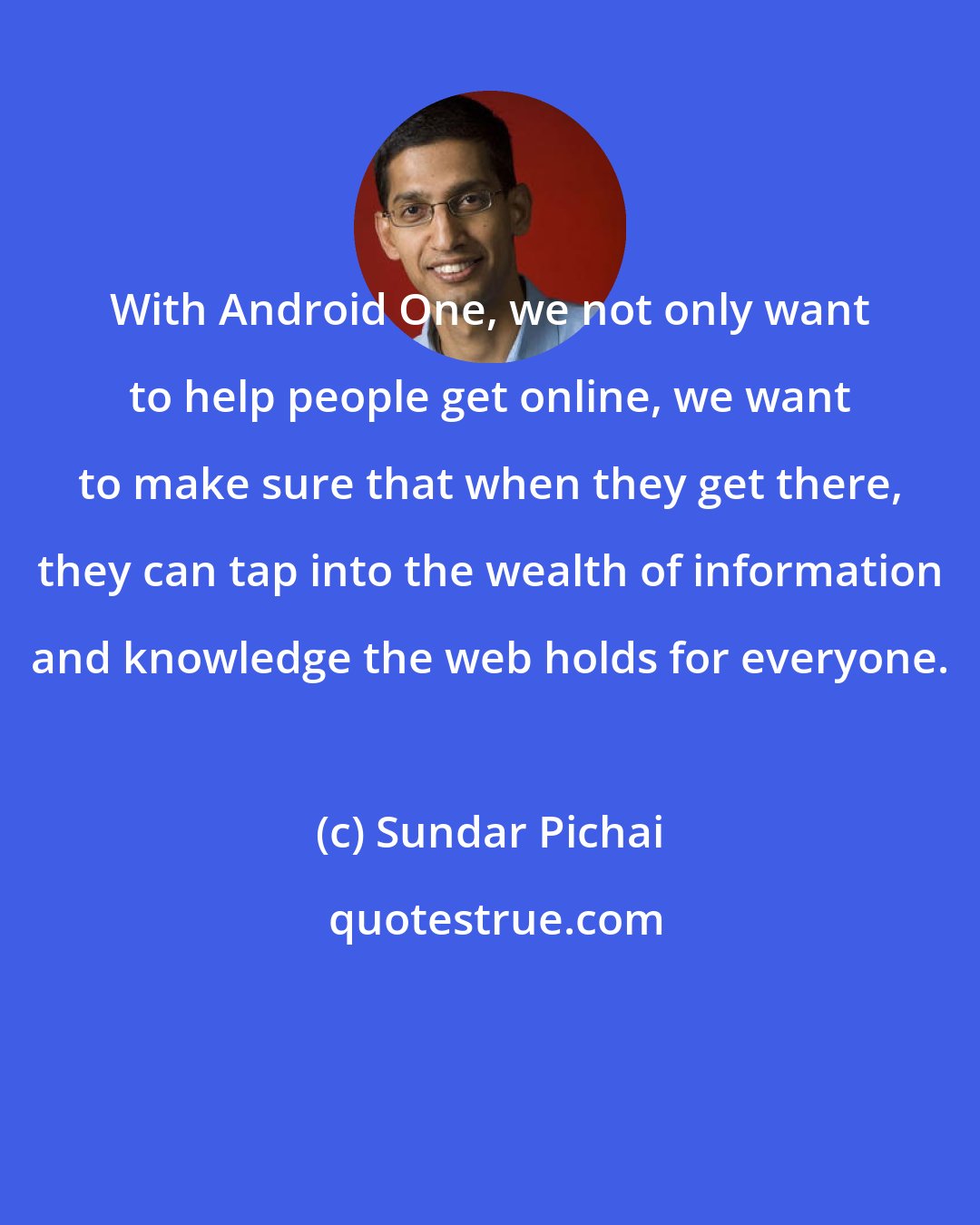 Sundar Pichai: With Android One, we not only want to help people get online, we want to make sure that when they get there, they can tap into the wealth of information and knowledge the web holds for everyone.