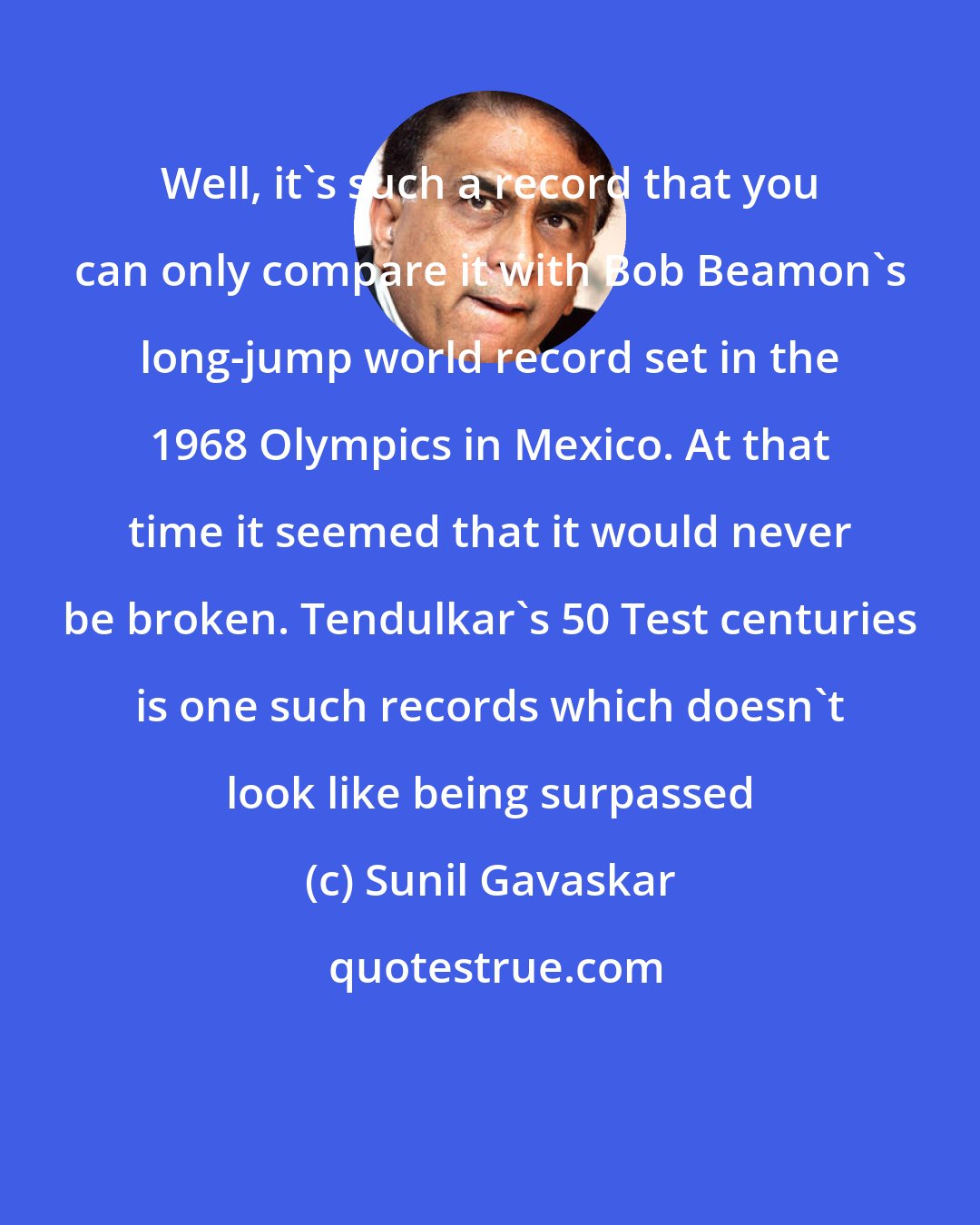 Sunil Gavaskar: Well, it's such a record that you can only compare it with Bob Beamon's long-jump world record set in the 1968 Olympics in Mexico. At that time it seemed that it would never be broken. Tendulkar's 50 Test centuries is one such records which doesn't look like being surpassed