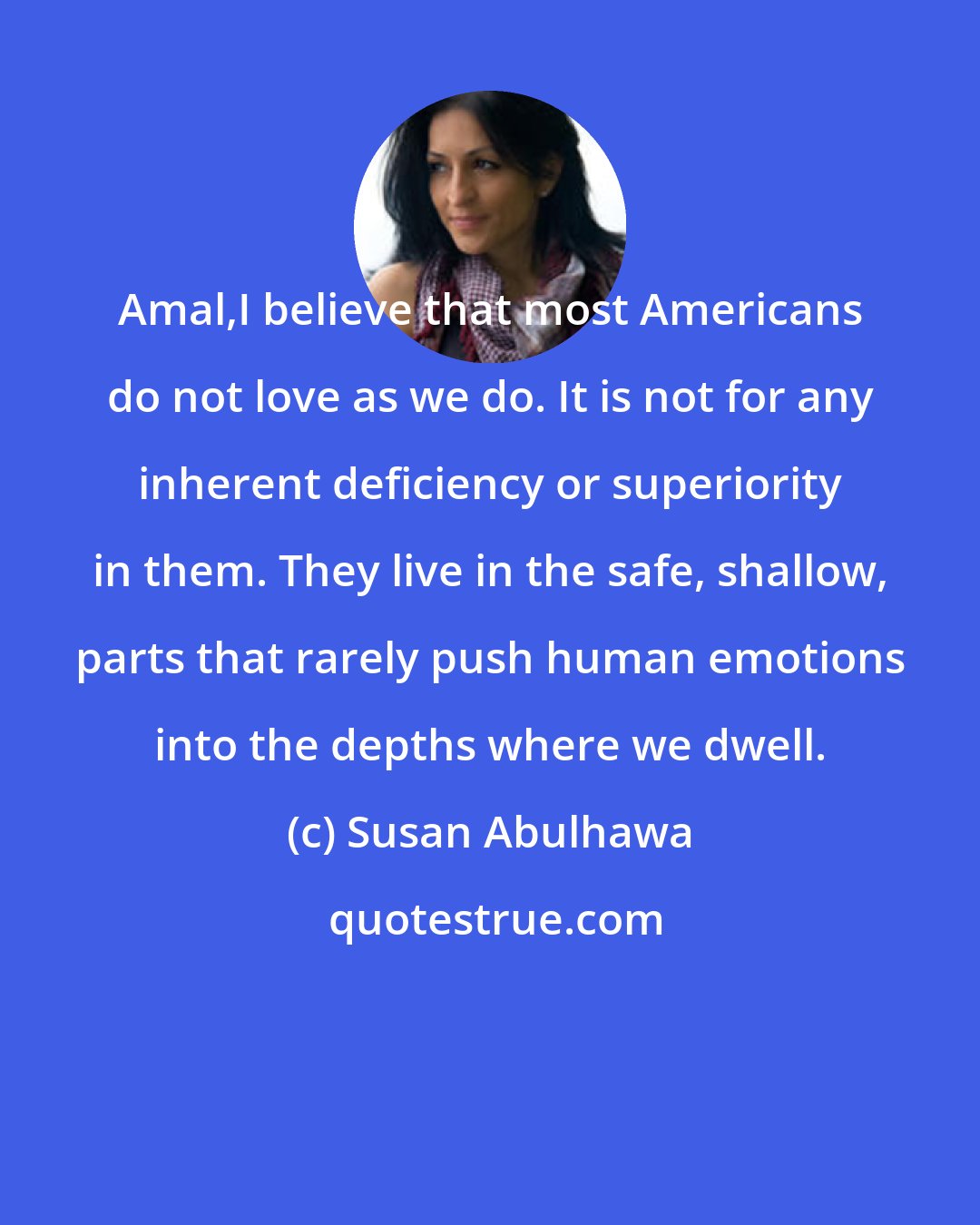 Susan Abulhawa: Amal,I believe that most Americans do not love as we do. It is not for any inherent deficiency or superiority in them. They live in the safe, shallow, parts that rarely push human emotions into the depths where we dwell.