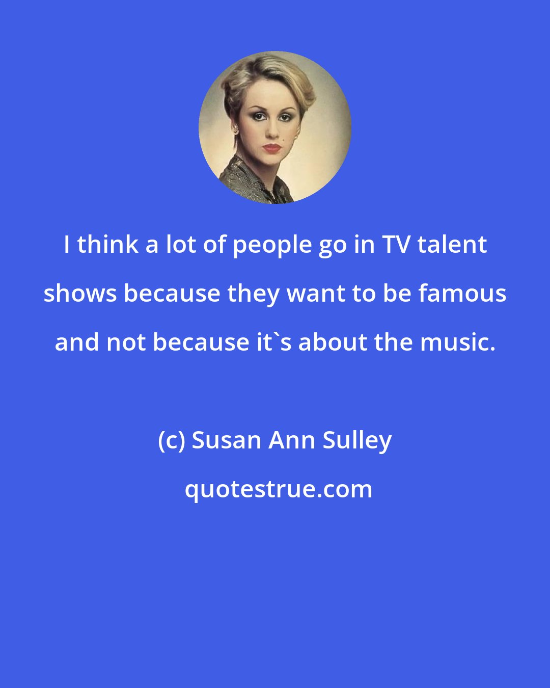 Susan Ann Sulley: I think a lot of people go in TV talent shows because they want to be famous and not because it's about the music.