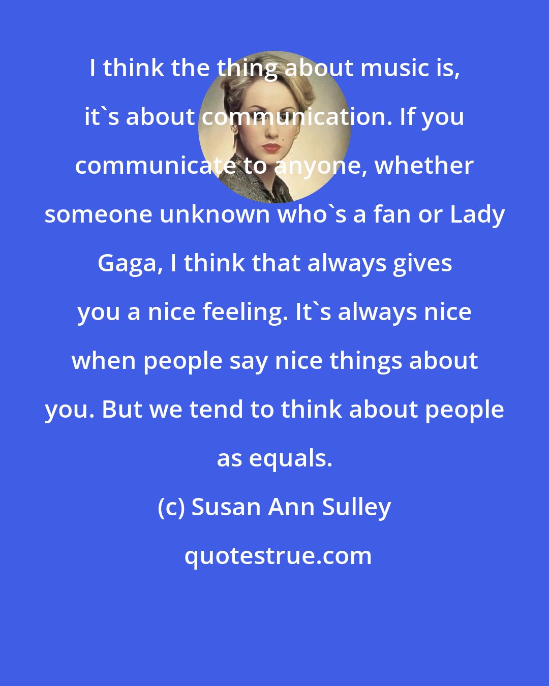 Susan Ann Sulley: I think the thing about music is, it's about communication. If you communicate to anyone, whether someone unknown who's a fan or Lady Gaga, I think that always gives you a nice feeling. It's always nice when people say nice things about you. But we tend to think about people as equals.