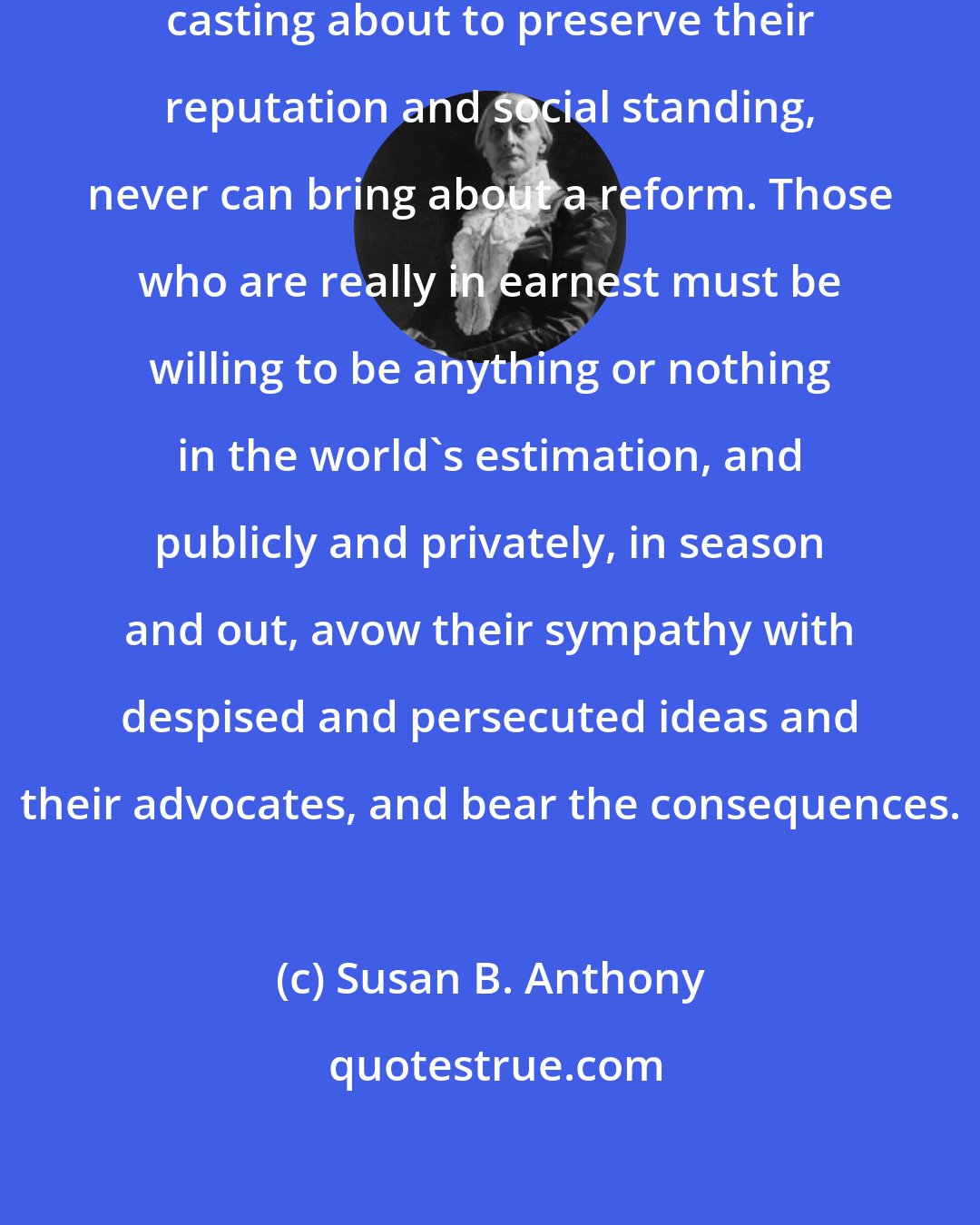Susan B. Anthony: Cautious, careful people, always casting about to preserve their reputation and social standing, never can bring about a reform. Those who are really in earnest must be willing to be anything or nothing in the world's estimation, and publicly and privately, in season and out, avow their sympathy with despised and persecuted ideas and their advocates, and bear the consequences.
