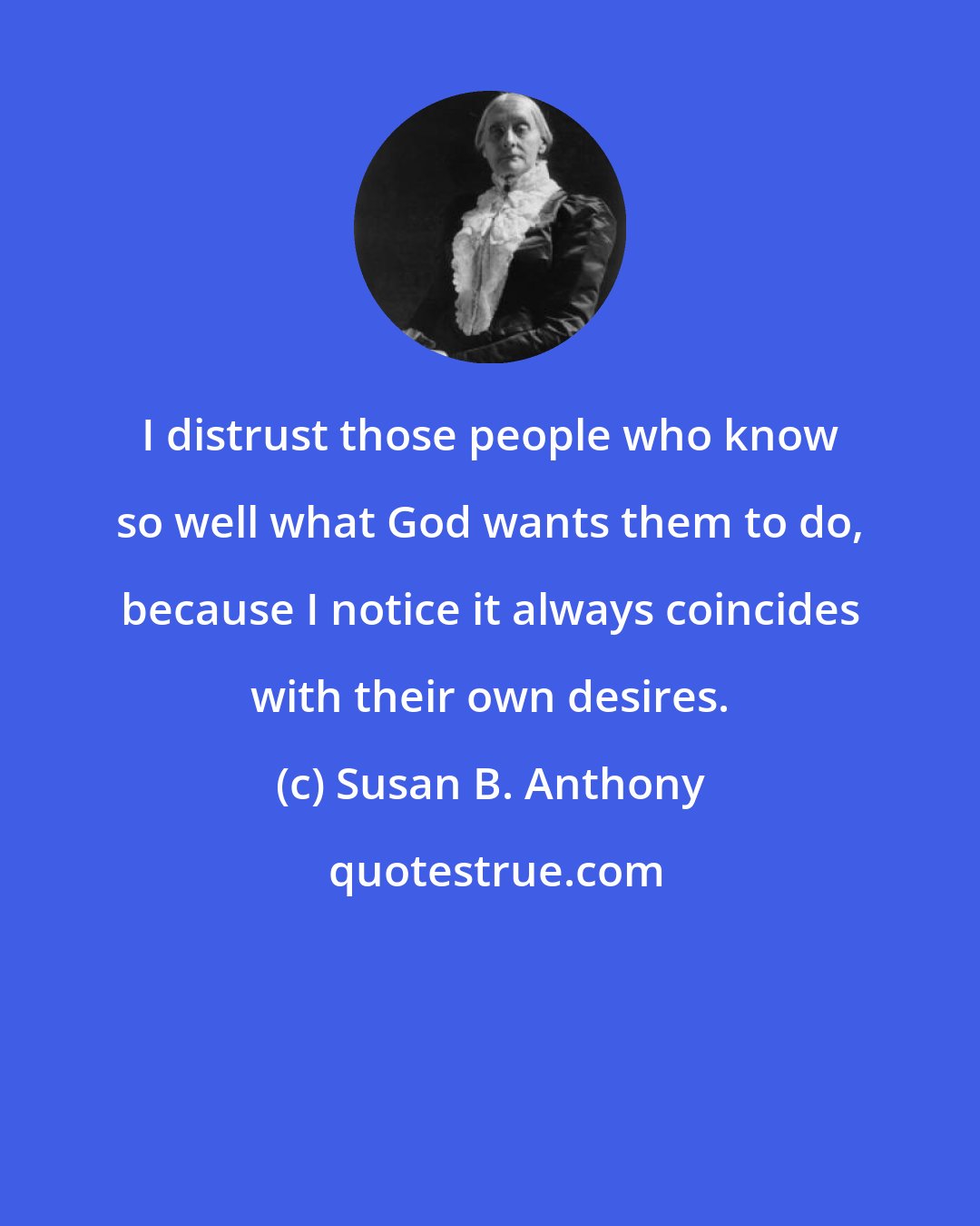 Susan B. Anthony: I distrust those people who know so well what God wants them to do, because I notice it always coincides with their own desires.