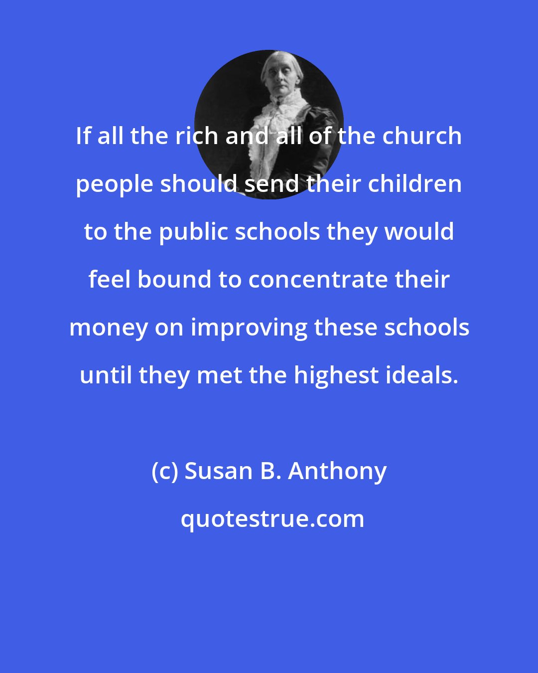 Susan B. Anthony: If all the rich and all of the church people should send their children to the public schools they would feel bound to concentrate their money on improving these schools until they met the highest ideals.
