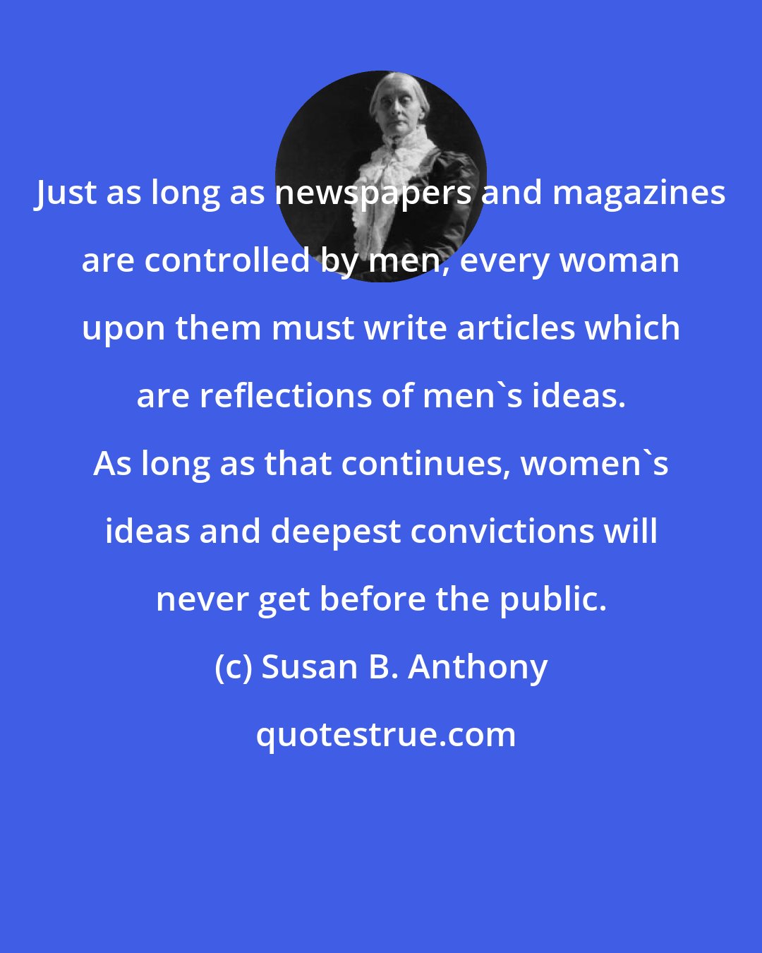 Susan B. Anthony: Just as long as newspapers and magazines are controlled by men, every woman upon them must write articles which are reflections of men's ideas. As long as that continues, women's ideas and deepest convictions will never get before the public.