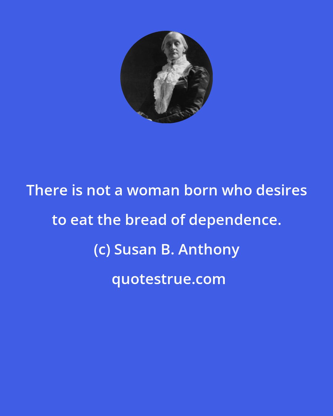 Susan B. Anthony: There is not a woman born who desires to eat the bread of dependence.