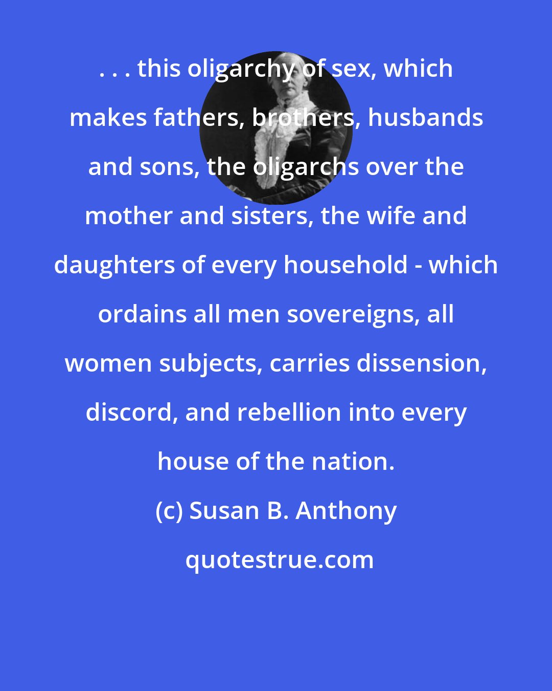 Susan B. Anthony: . . . this oligarchy of sex, which makes fathers, brothers, husbands and sons, the oligarchs over the mother and sisters, the wife and daughters of every household - which ordains all men sovereigns, all women subjects, carries dissension, discord, and rebellion into every house of the nation.