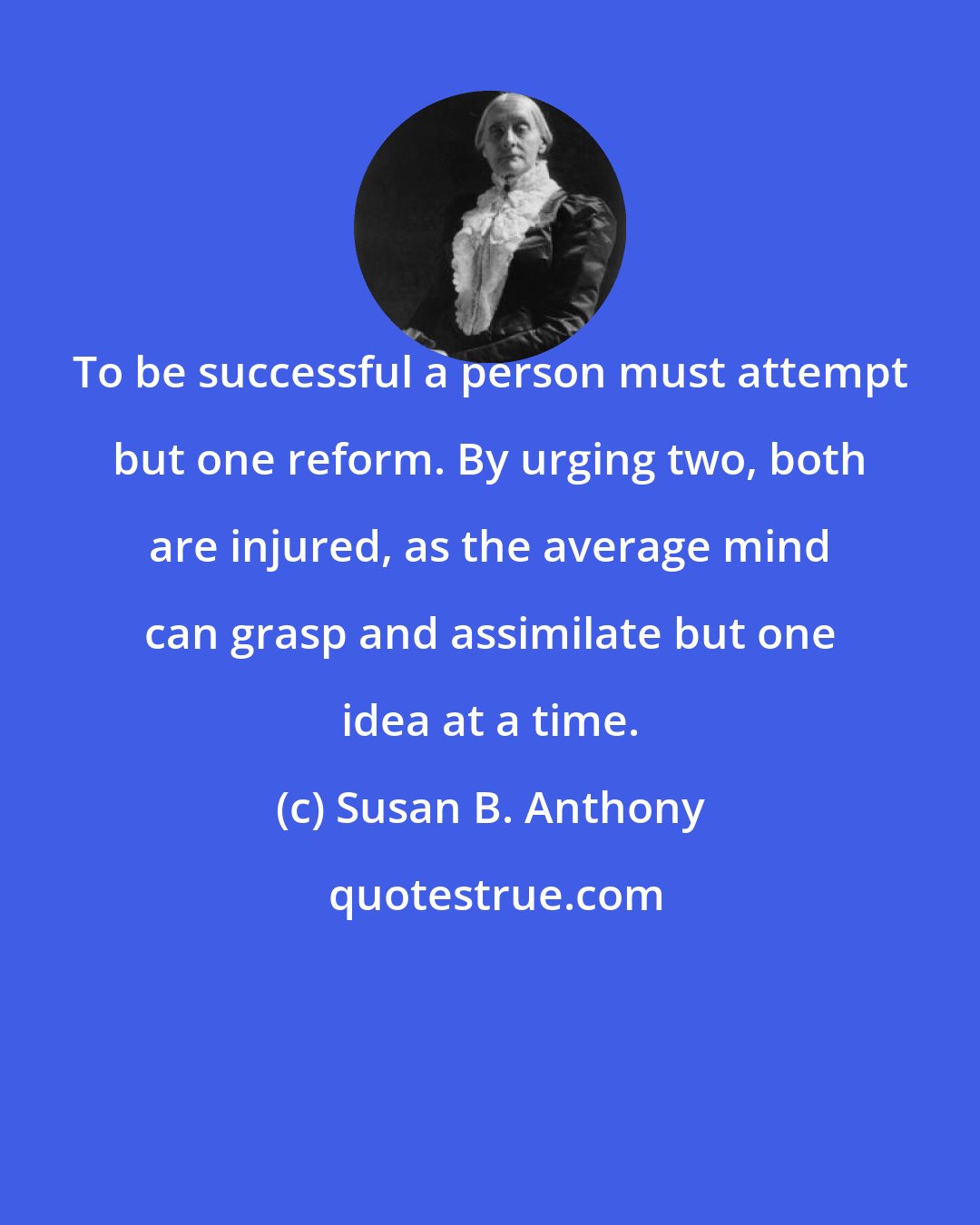 Susan B. Anthony: To be successful a person must attempt but one reform. By urging two, both are injured, as the average mind can grasp and assimilate but one idea at a time.