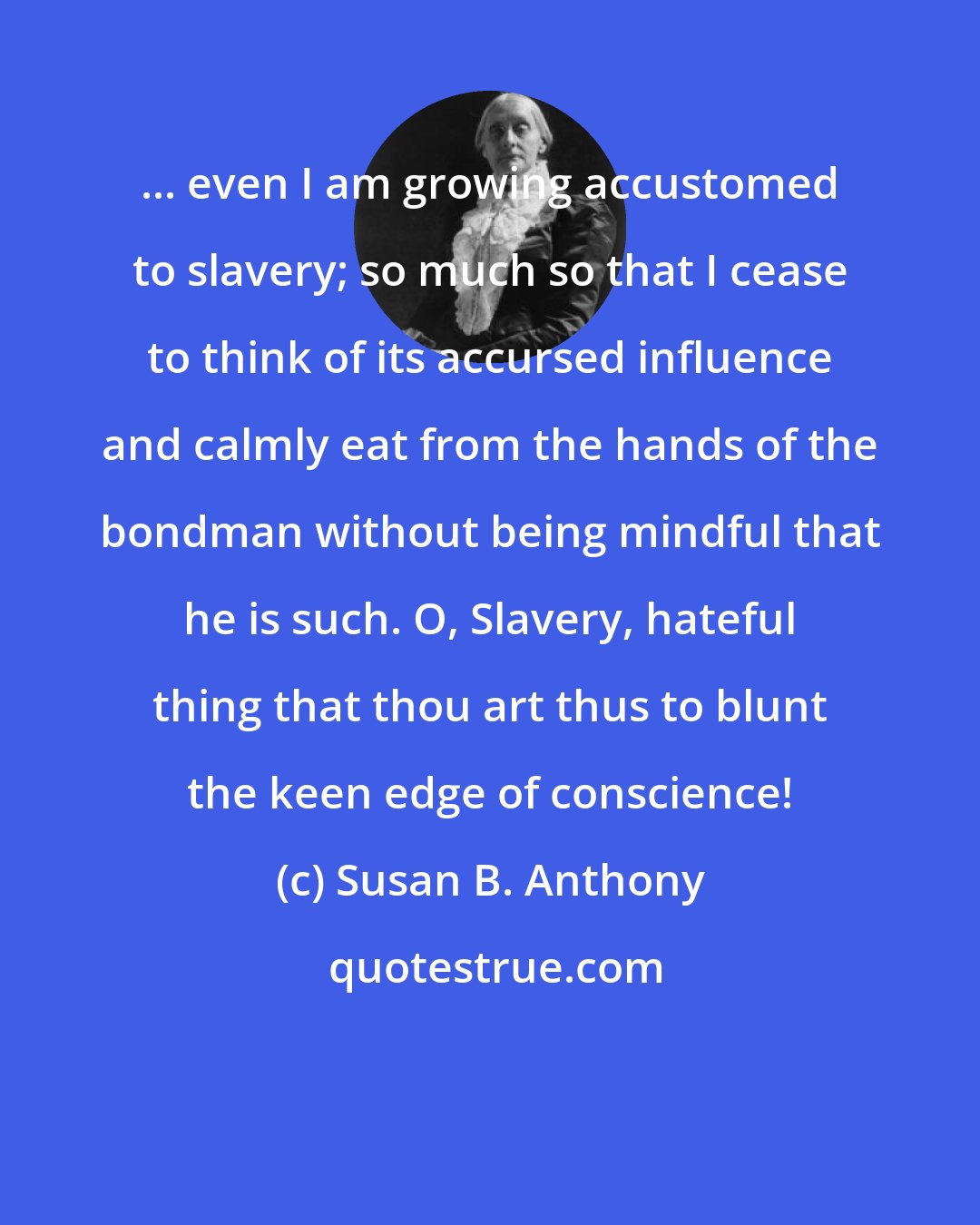 Susan B. Anthony: ... even I am growing accustomed to slavery; so much so that I cease to think of its accursed influence and calmly eat from the hands of the bondman without being mindful that he is such. O, Slavery, hateful thing that thou art thus to blunt the keen edge of conscience!
