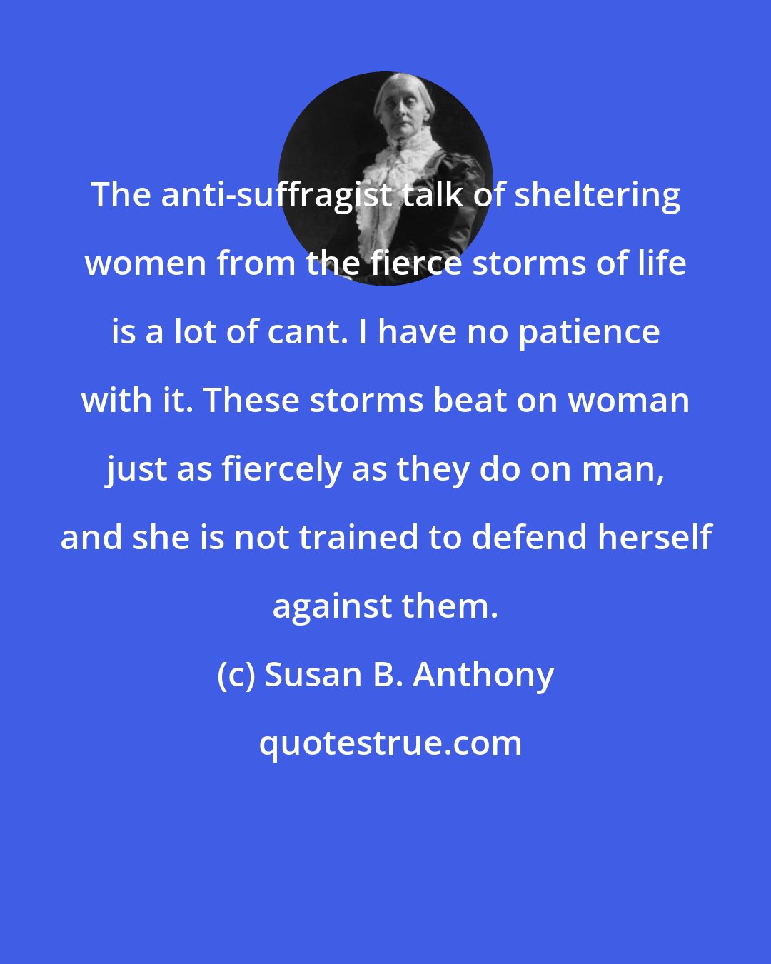 Susan B. Anthony: The anti-suffragist talk of sheltering women from the fierce storms of life is a lot of cant. I have no patience with it. These storms beat on woman just as fiercely as they do on man, and she is not trained to defend herself against them.