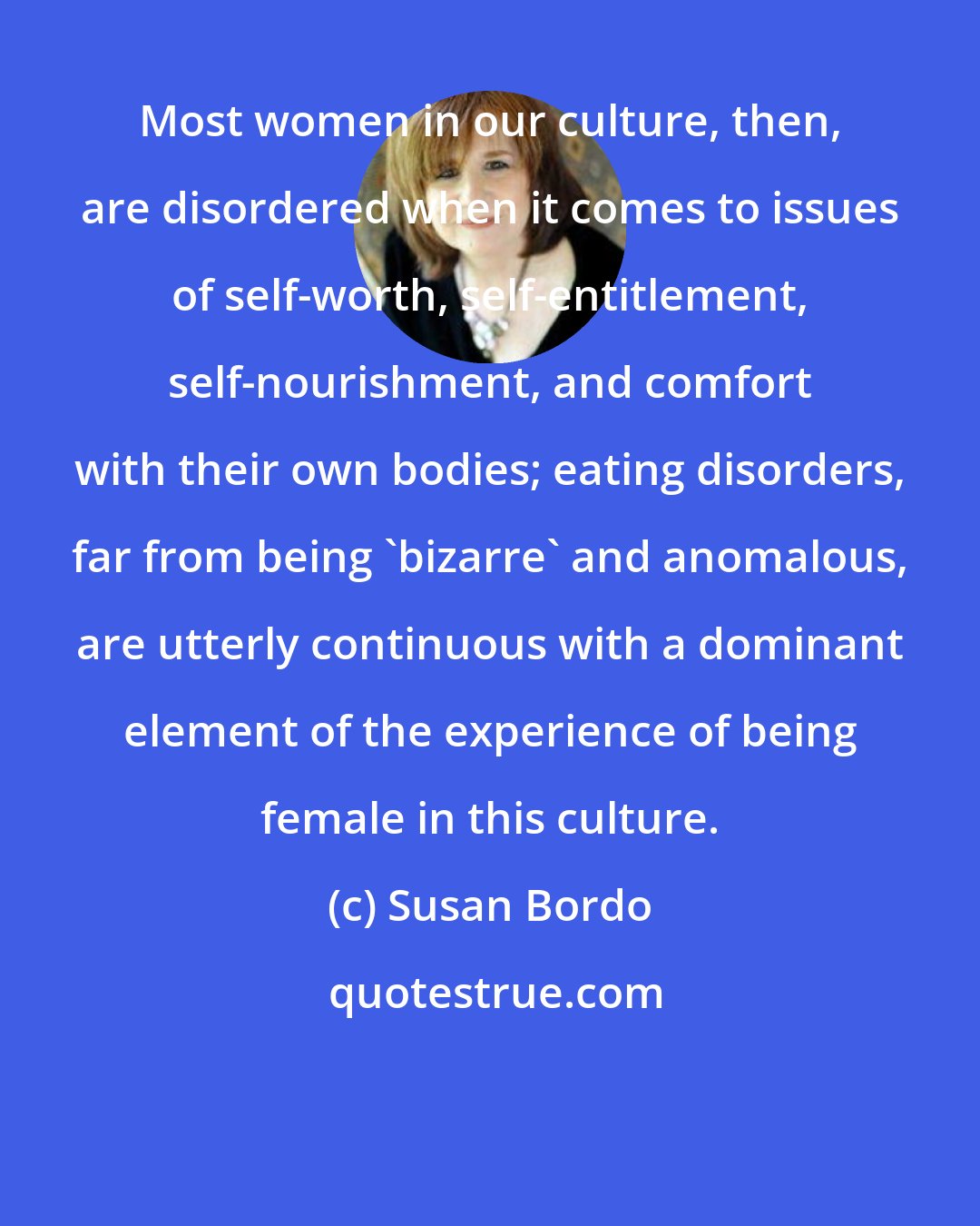 Susan Bordo: Most women in our culture, then, are disordered when it comes to issues of self-worth, self-entitlement, self-nourishment, and comfort with their own bodies; eating disorders, far from being 'bizarre' and anomalous, are utterly continuous with a dominant element of the experience of being female in this culture.