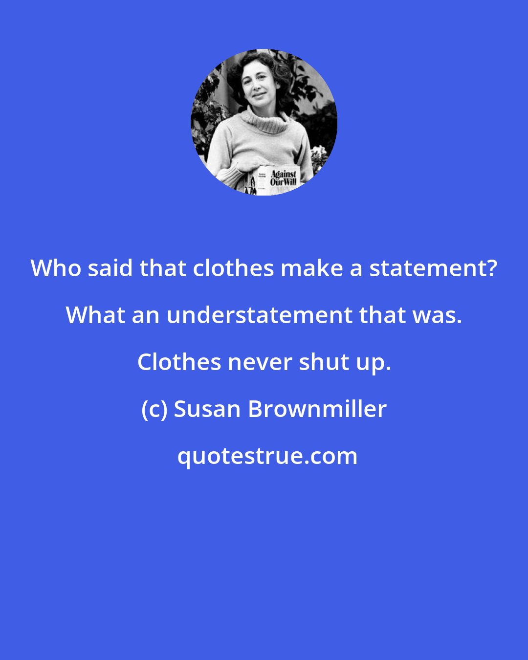 Susan Brownmiller: Who said that clothes make a statement? What an understatement that was. Clothes never shut up.