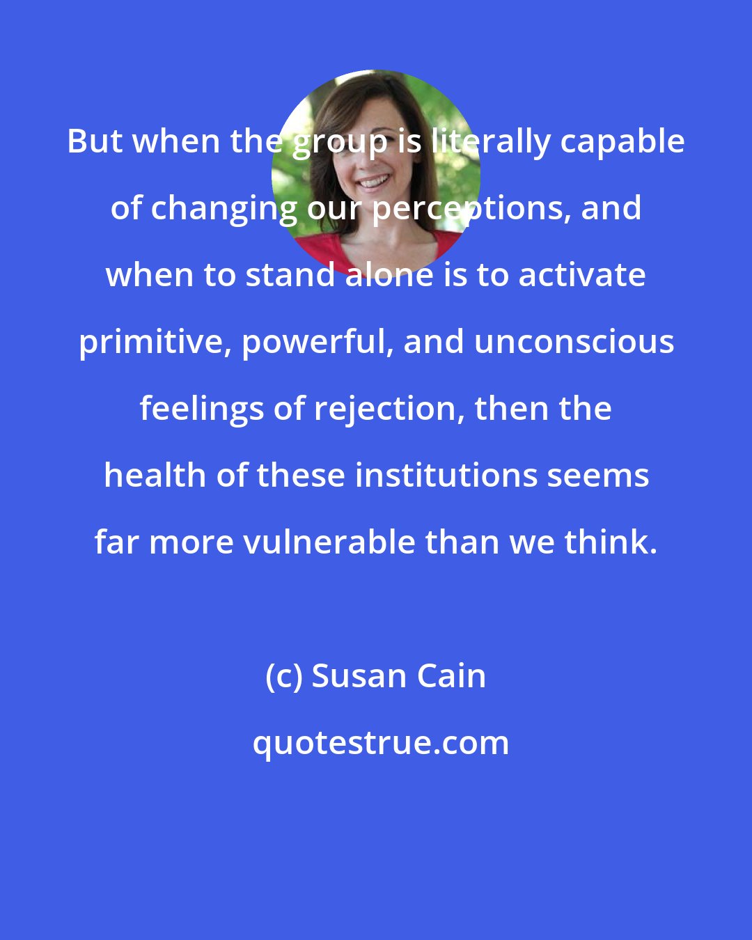 Susan Cain: But when the group is literally capable of changing our perceptions, and when to stand alone is to activate primitive, powerful, and unconscious feelings of rejection, then the health of these institutions seems far more vulnerable than we think.