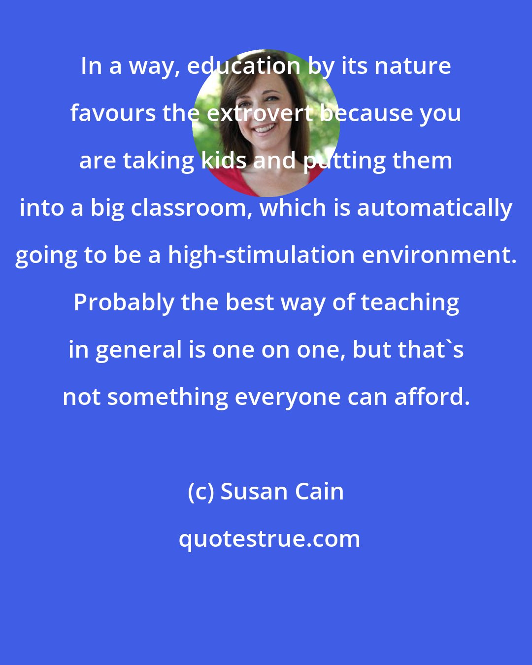 Susan Cain: In a way, education by its nature favours the extrovert because you are taking kids and putting them into a big classroom, which is automatically going to be a high-stimulation environment. Probably the best way of teaching in general is one on one, but that's not something everyone can afford.