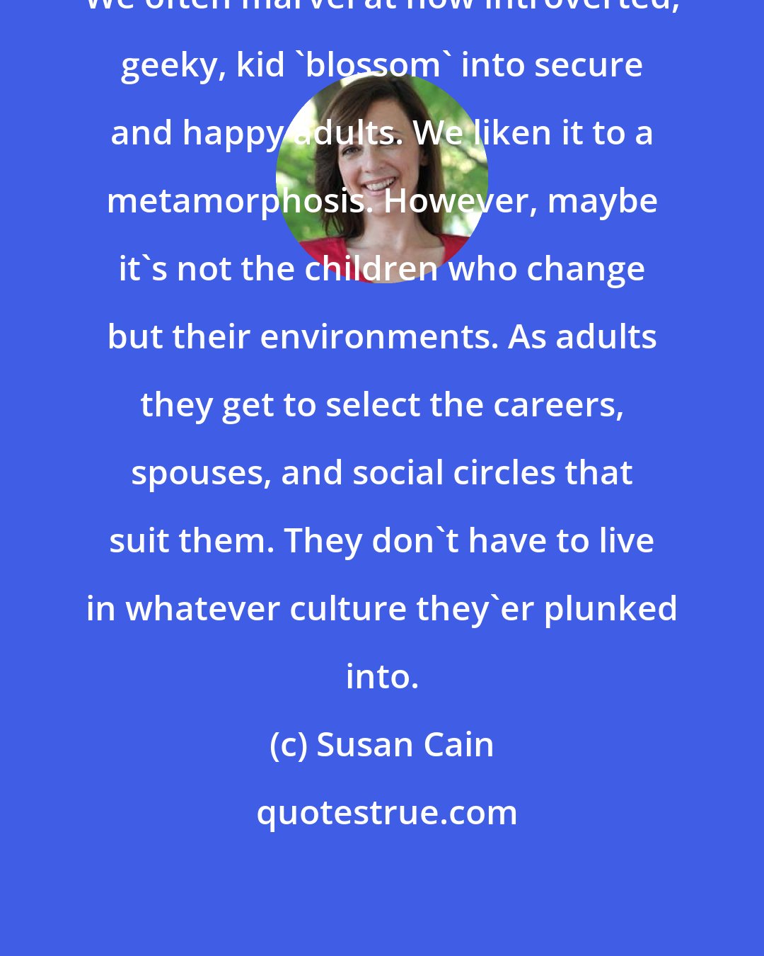 Susan Cain: We often marvel at how introverted, geeky, kid 'blossom' into secure and happy adults. We liken it to a metamorphosis. However, maybe it's not the children who change but their environments. As adults they get to select the careers, spouses, and social circles that suit them. They don't have to live in whatever culture they'er plunked into.