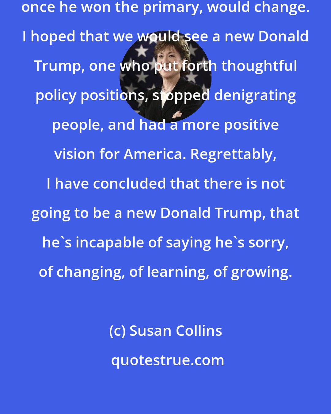 Susan Collins: I kept hoping that Donald Trump, once he won the primary, would change. I hoped that we would see a new Donald Trump, one who put forth thoughtful policy positions, stopped denigrating people, and had a more positive vision for America. Regrettably, I have concluded that there is not going to be a new Donald Trump, that he's incapable of saying he's sorry, of changing, of learning, of growing.