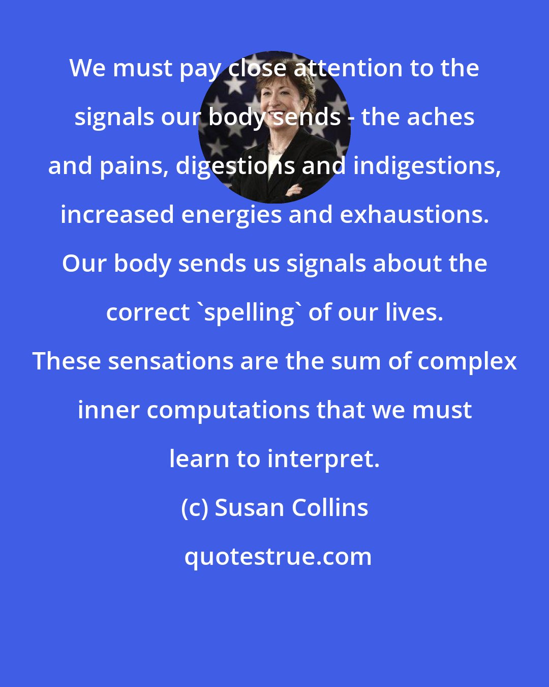 Susan Collins: We must pay close attention to the signals our body sends - the aches and pains, digestions and indigestions, increased energies and exhaustions. Our body sends us signals about the correct 'spelling' of our lives. These sensations are the sum of complex inner computations that we must learn to interpret.