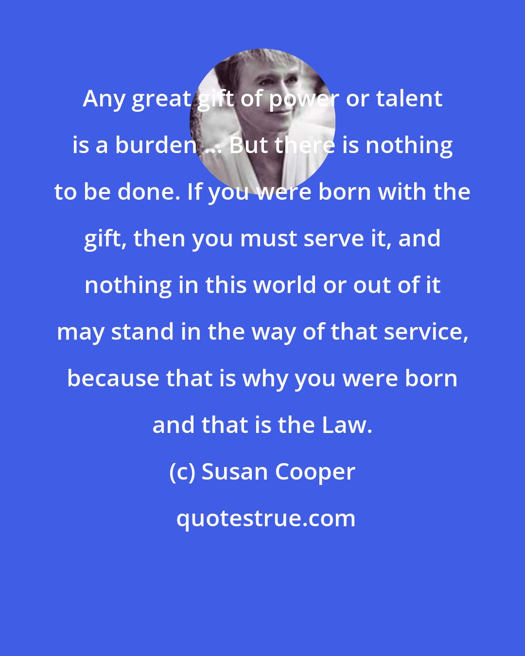 Susan Cooper: Any great gift of power or talent is a burden ... But there is nothing to be done. If you were born with the gift, then you must serve it, and nothing in this world or out of it may stand in the way of that service, because that is why you were born and that is the Law.