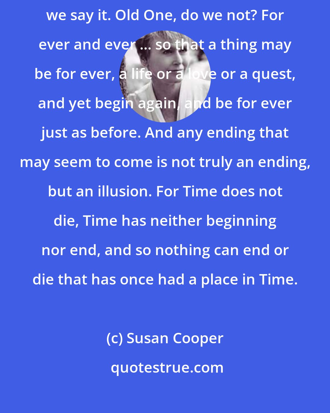 Susan Cooper: For ever and ever, we say when we are young, or in our prayers. Twice, we say it. Old One, do we not? For ever and ever ... so that a thing may be for ever, a life or a love or a quest, and yet begin again, and be for ever just as before. And any ending that may seem to come is not truly an ending, but an illusion. For Time does not die, Time has neither beginning nor end, and so nothing can end or die that has once had a place in Time.