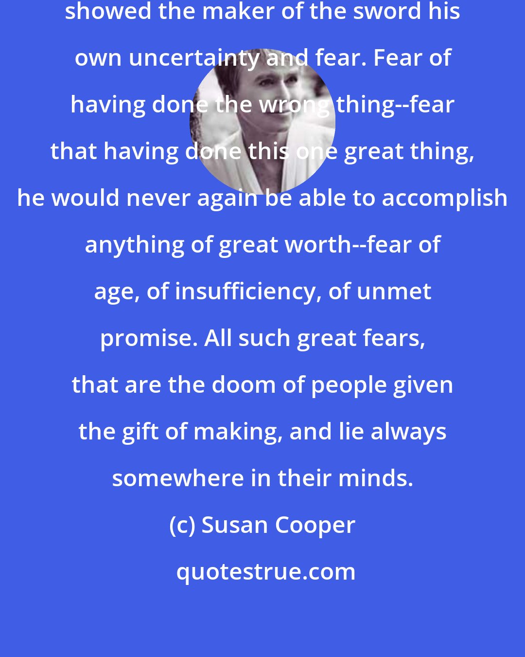 Susan Cooper: So the Dark did a simple thing. They showed the maker of the sword his own uncertainty and fear. Fear of having done the wrong thing--fear that having done this one great thing, he would never again be able to accomplish anything of great worth--fear of age, of insufficiency, of unmet promise. All such great fears, that are the doom of people given the gift of making, and lie always somewhere in their minds.