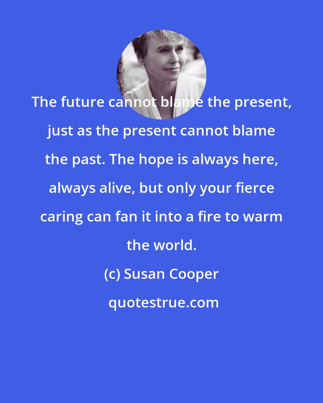 Susan Cooper: The future cannot blame the present, just as the present cannot blame the past. The hope is always here, always alive, but only your fierce caring can fan it into a fire to warm the world.