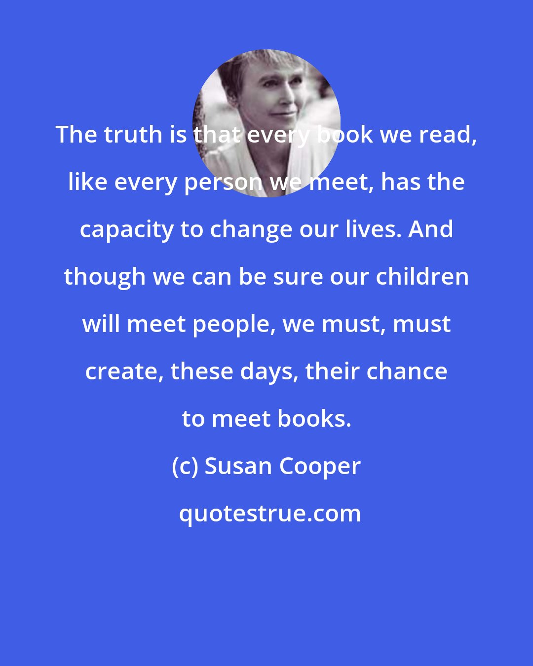 Susan Cooper: The truth is that every book we read, like every person we meet, has the capacity to change our lives. And though we can be sure our children will meet people, we must, must create, these days, their chance to meet books.