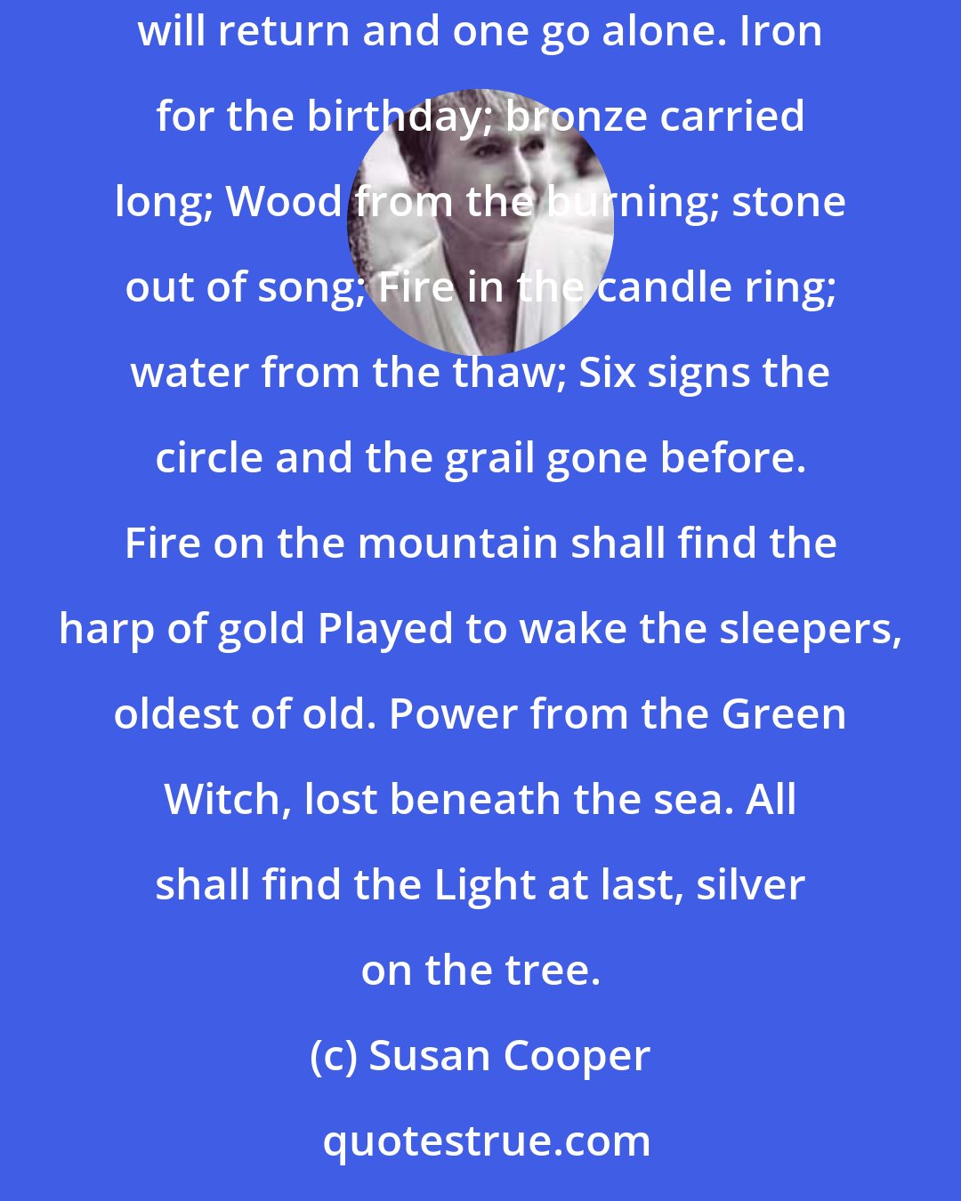 Susan Cooper: When the Dark comes rising six shall turn it back; Three from the circle, three from the track; Wood, bronze, iron; Water, fire, stone; Five will return and one go alone. Iron for the birthday; bronze carried long; Wood from the burning; stone out of song; Fire in the candle ring; water from the thaw; Six signs the circle and the grail gone before. Fire on the mountain shall find the harp of gold Played to wake the sleepers, oldest of old. Power from the Green Witch, lost beneath the sea. All shall find the Light at last, silver on the tree.