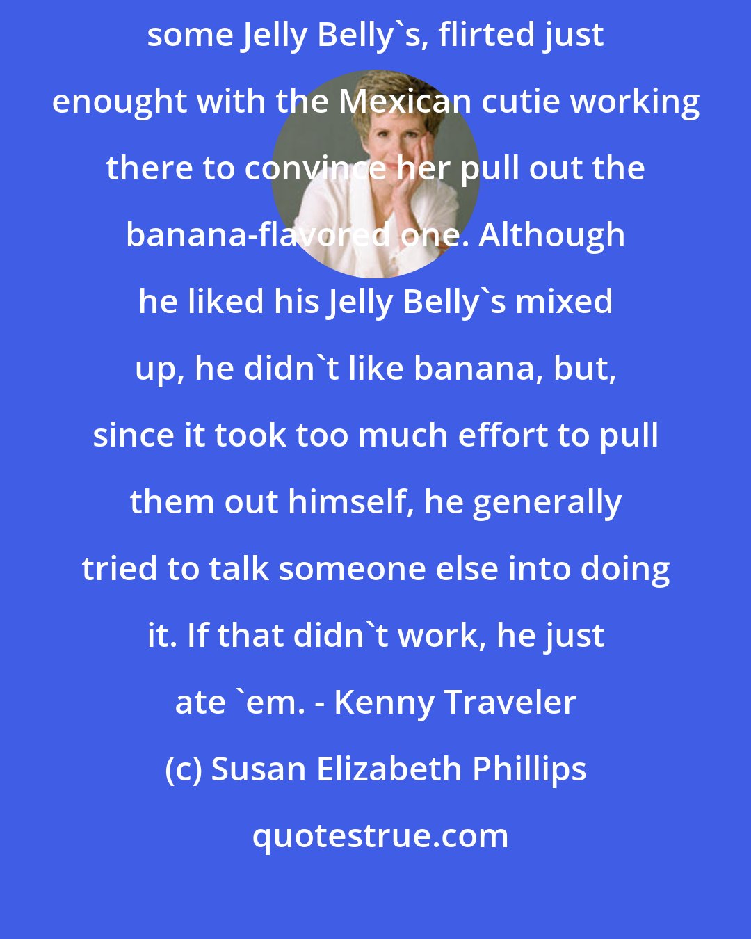 Susan Elizabeth Phillips: He stopped to rest at a cart selling nuts and candy, bought himself some Jelly Belly's, flirted just enought with the Mexican cutie working there to convince her pull out the banana-flavored one. Although he liked his Jelly Belly's mixed up, he didn't like banana, but, since it took too much effort to pull them out himself, he generally tried to talk someone else into doing it. If that didn't work, he just ate 'em. - Kenny Traveler