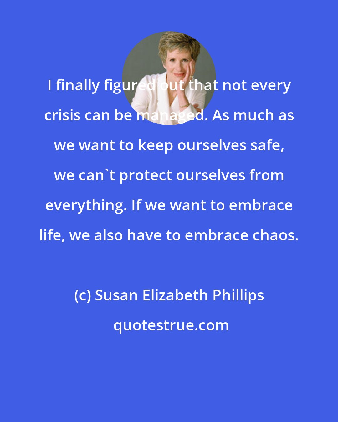 Susan Elizabeth Phillips: I finally figured out that not every crisis can be managed. As much as we want to keep ourselves safe, we can't protect ourselves from everything. If we want to embrace life, we also have to embrace chaos.