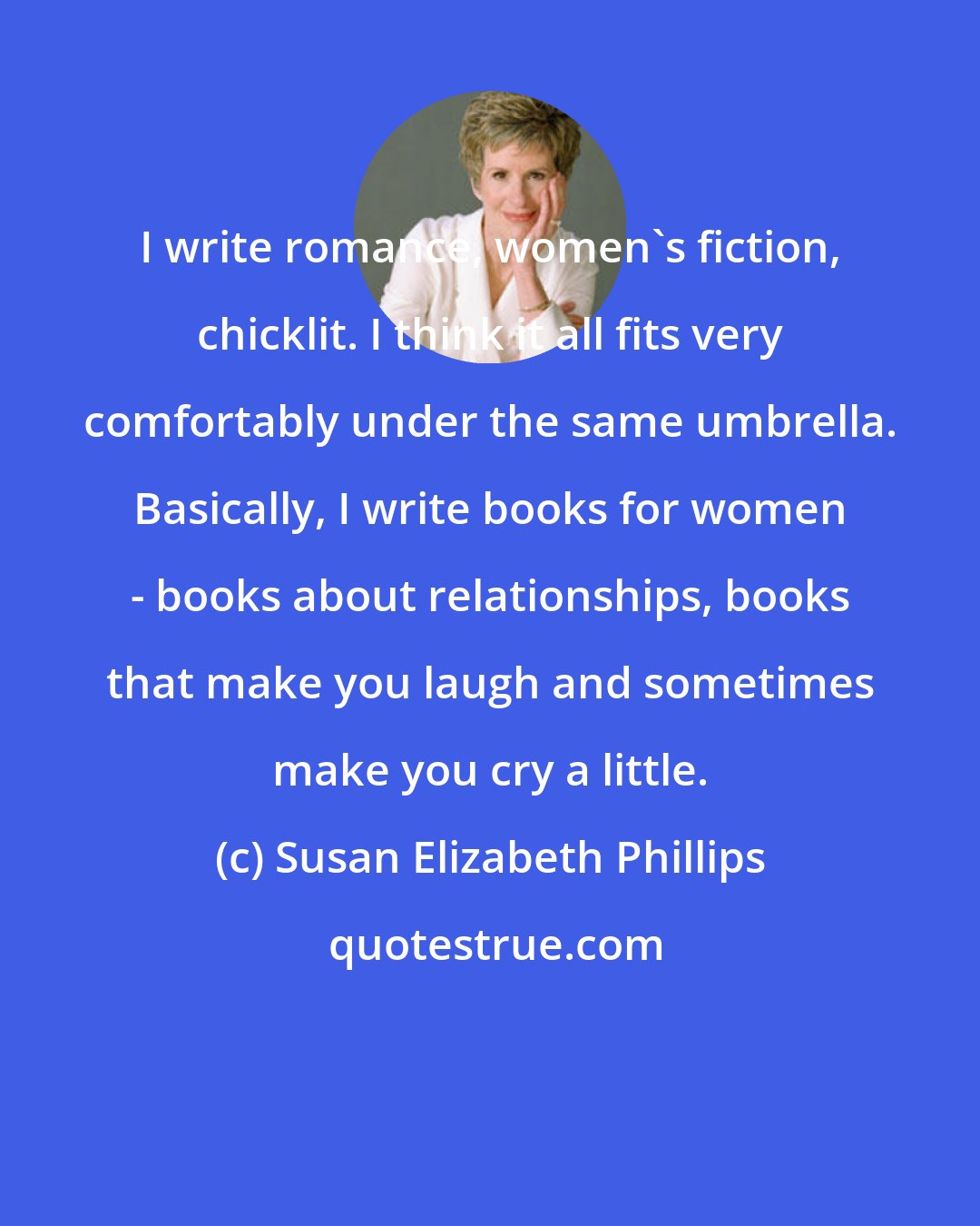 Susan Elizabeth Phillips: I write romance, women's fiction, chicklit. I think it all fits very comfortably under the same umbrella. Basically, I write books for women - books about relationships, books that make you laugh and sometimes make you cry a little.