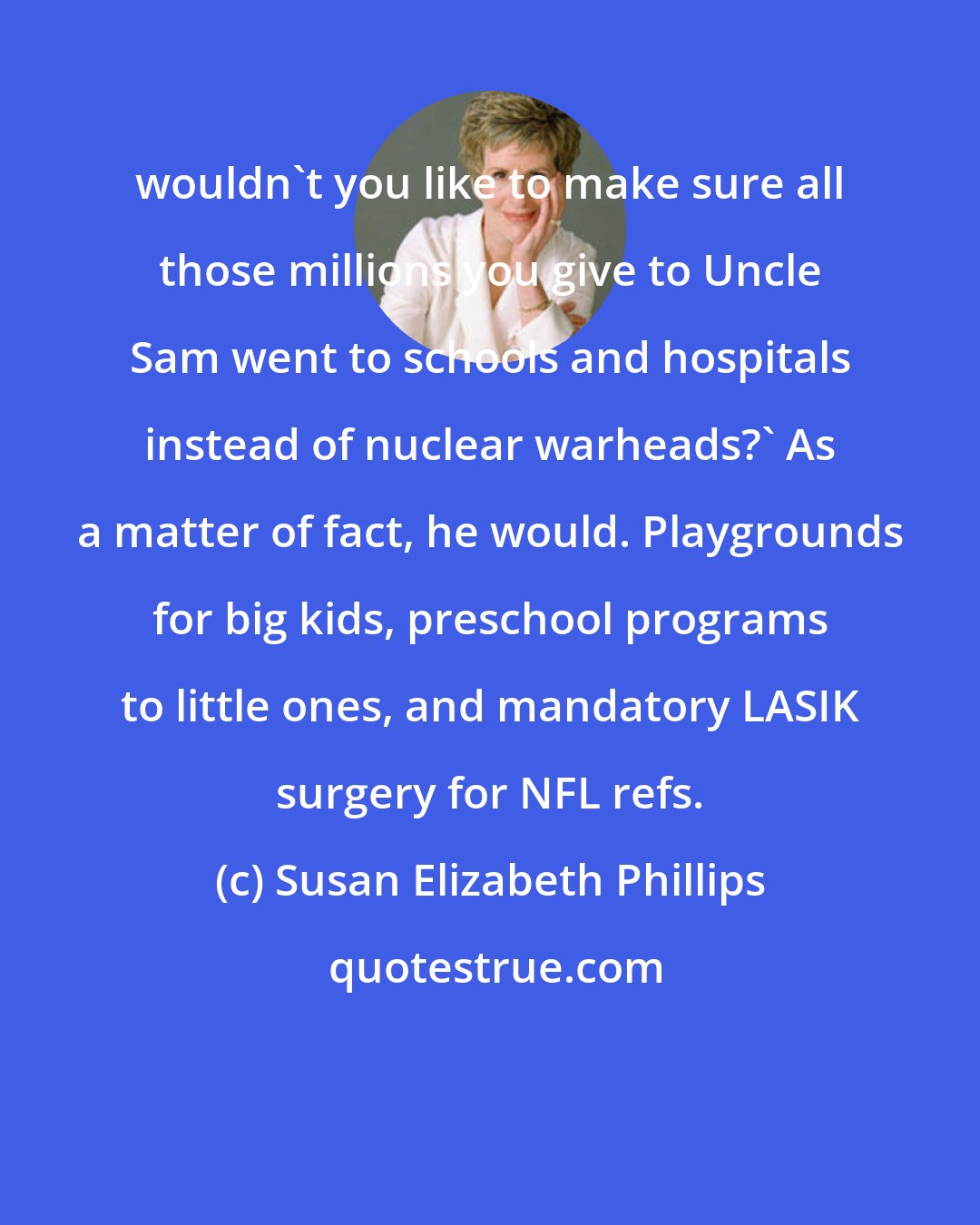 Susan Elizabeth Phillips: wouldn't you like to make sure all those millions you give to Uncle Sam went to schools and hospitals instead of nuclear warheads?' As a matter of fact, he would. Playgrounds for big kids, preschool programs to little ones, and mandatory LASIK surgery for NFL refs.